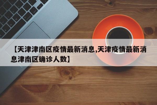 【天津津南区疫情最新消息,天津疫情最新消息津南区确诊人数】