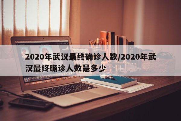 2020年武汉最终确诊人数/2020年武汉最终确诊人数是多少