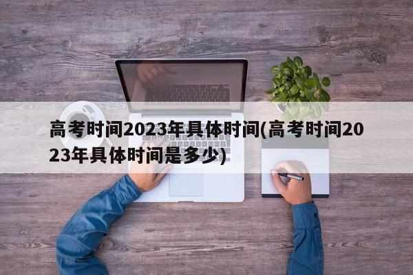 高考时间2023年具体时间(高考时间2023年具体时间是多少)