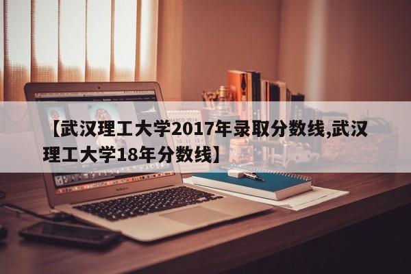 【武汉理工大学2017年录取分数线,武汉理工大学18年分数线】