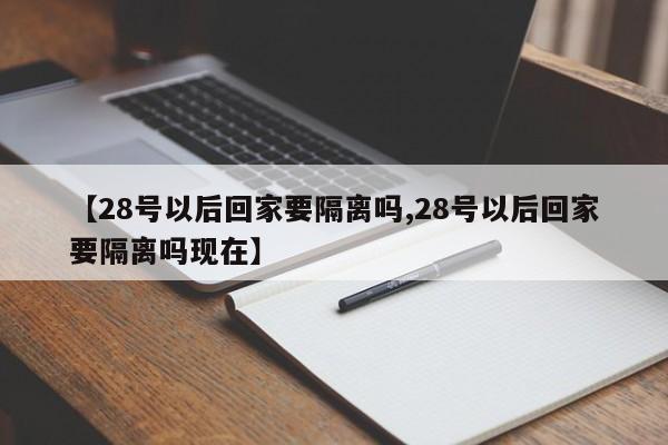 【28号以后回家要隔离吗,28号以后回家要隔离吗现在】