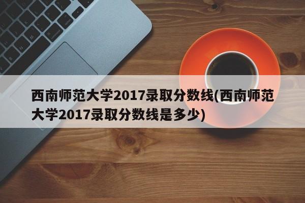 西南师范大学2017录取分数线(西南师范大学2017录取分数线是多少)