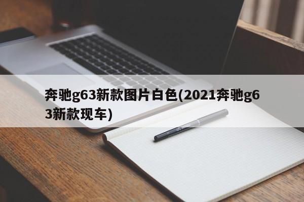 奔驰g63新款图片白色(2021奔驰g63新款现车)