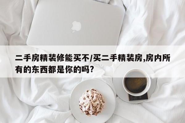 二手房精装修能买不/买二手精装房,房内所有的东西都是你的吗?