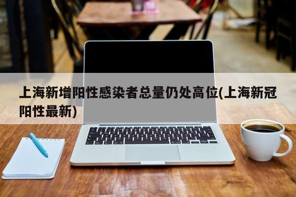 上海新增阳性感染者总量仍处高位(上海新冠阳性最新)