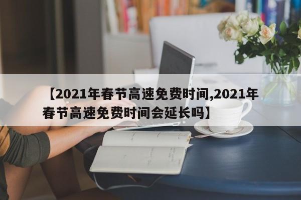 【2021年春节高速免费时间,2021年春节高速免费时间会延长吗】