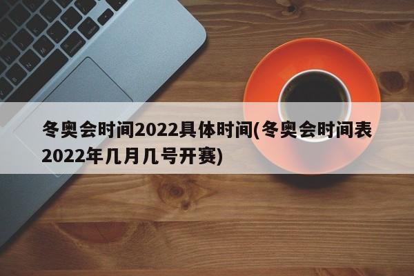 冬奥会时间2022具体时间(冬奥会时间表2022年几月几号开赛)