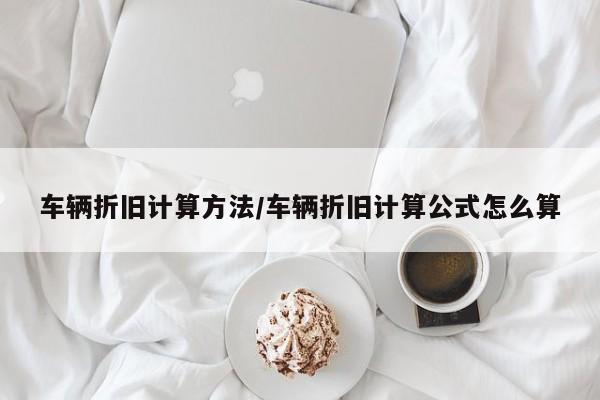 车辆折旧计算方法/车辆折旧计算公式怎么算