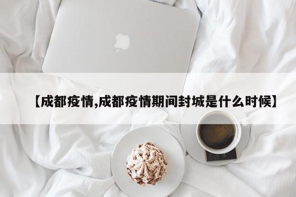 【成都疫情,成都疫情期间封城是什么时候】