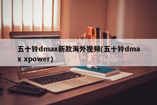 五十铃dmax新款海外视频(五十铃dmax xpower) 五十铃dmax新款海外视频(五十铃dmax xpower)