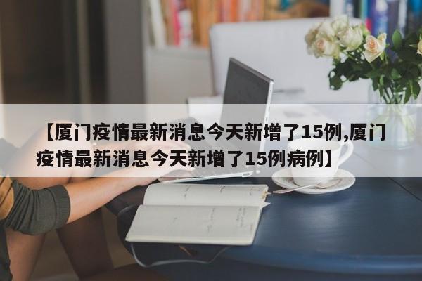 【厦门疫情最新消息今天新增了15例,厦门疫情最新消息今天新增了15例病例】 【厦门疫情最新消息今天新增了15例,厦门疫情最新消息今天新增了15例病例】
