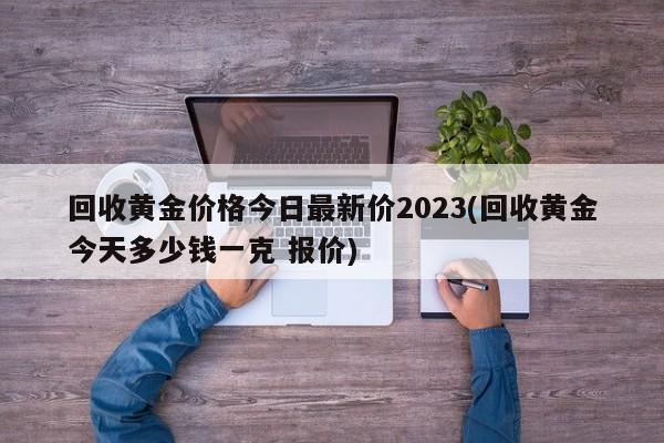 回收黄金价格今日最新价2023(回收黄金今天多少钱一克 报价)