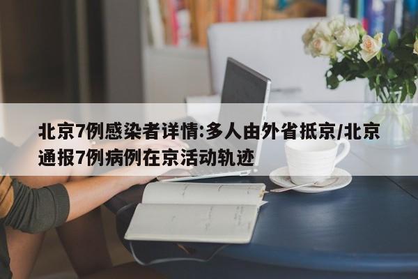 北京7例感染者详情:多人由外省抵京/北京通报7例病例在京活动轨迹