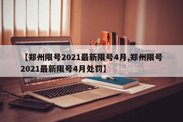 【郑州限号2021最新限号4月,郑州限号2021最新限号4月处罚】 【郑州限号2021最新限号4月,郑州限号2021最新限号4月处罚】