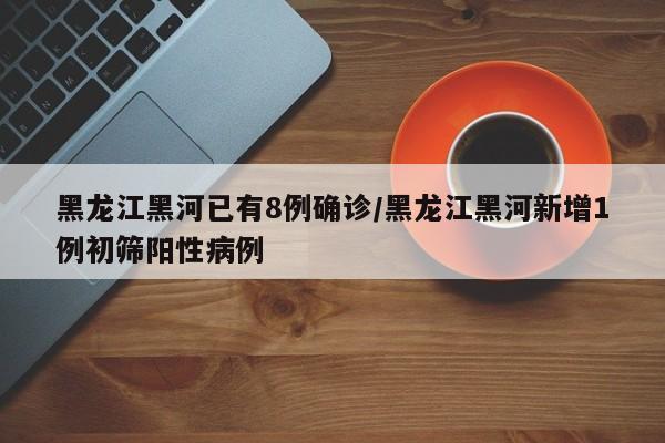 黑龙江黑河已有8例确诊/黑龙江黑河新增1例初筛阳性病例