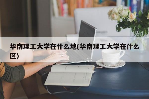 华南理工大学在什么地(华南理工大学在什么区)