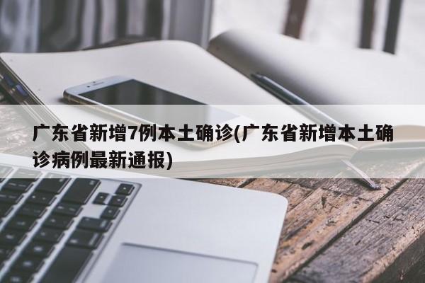 广东省新增7例本土确诊(广东省新增本土确诊病例最新通报)