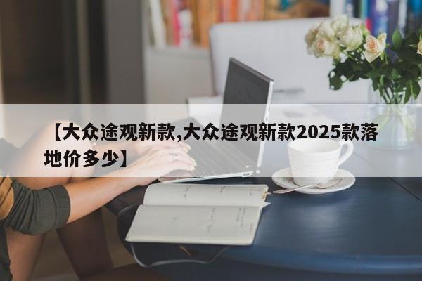 【大众途观新款,大众途观新款2025款落地价多少】 【大众途观新款,大众途观新款2025款落地价多少】