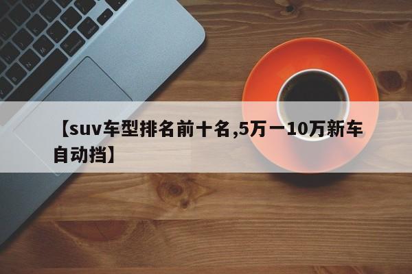 【suv车型排名前十名,5万一10万新车自动挡】