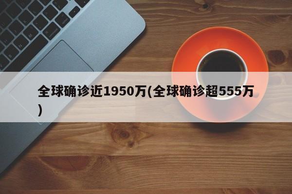 全球确诊近1950万(全球确诊超555万) 全球确诊近1950万(全球确诊超555万)