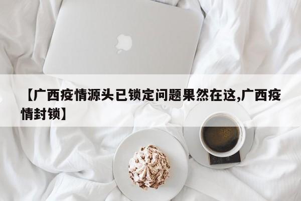 【广西疫情源头已锁定问题果然在这,广西疫情封锁】 【广西疫情源头已锁定问题果然在这,广西疫情封锁】