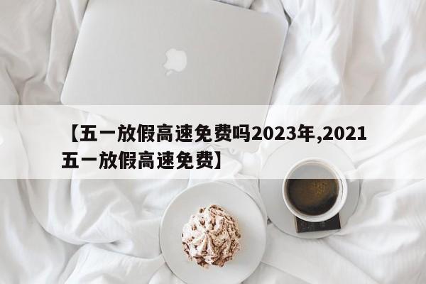 【五一放假高速免费吗2023年,2021五一放假高速免费】