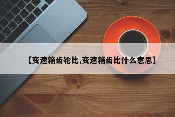 【变速箱齿轮比,变速箱齿比什么意思】 【变速箱齿轮比,变速箱齿比什么意思】
