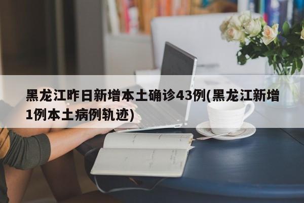 黑龙江昨日新增本土确诊43例(黑龙江新增1例本土病例轨迹) 黑龙江昨日新增本土确诊43例(黑龙江新增1例本土病例轨迹)