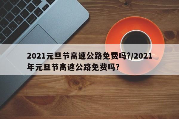2021元旦节高速公路免费吗?/2021年元旦节高速公路免费吗? 2021元旦节高速公路免费吗?/2021年元旦节高速公路免费吗?