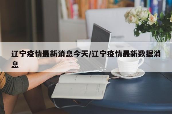辽宁疫情最新消息今天/辽宁疫情最新数据消息 辽宁疫情最新消息今天/辽宁疫情最新数据消息