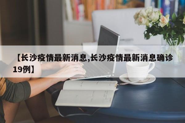 【长沙疫情最新消息,长沙疫情最新消息确诊19例】
