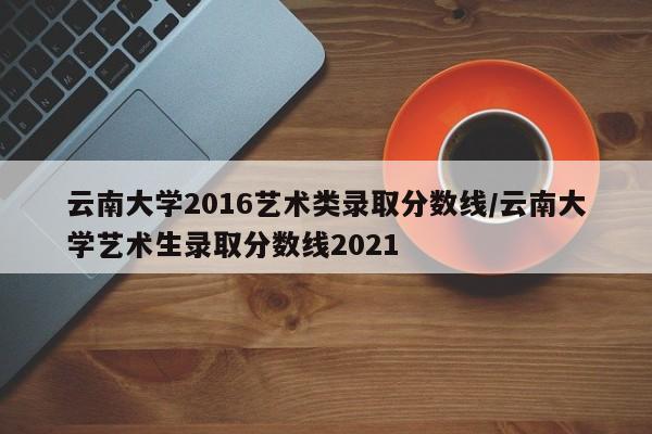 云南大学2016艺术类录取分数线/云南大学艺术生录取分数线2021