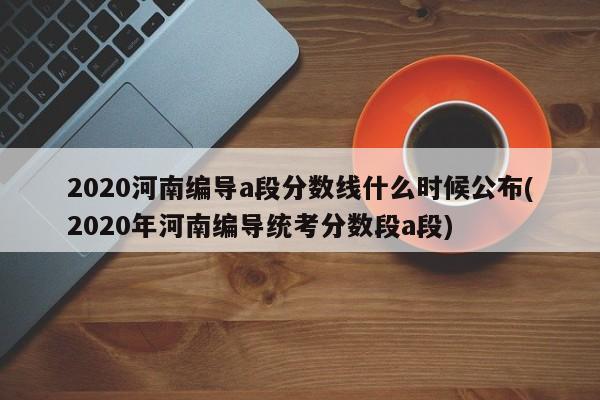 2020河南编导a段分数线什么时候公布(2020年河南编导统考分数段a段)