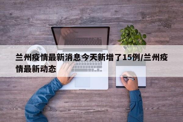 兰州疫情最新消息今天新增了15例/兰州疫情最新动态