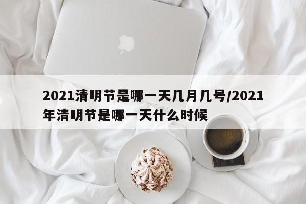 2021清明节是哪一天几月几号/2021年清明节是哪一天什么时候
