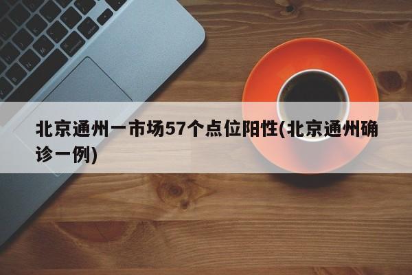 北京通州一市场57个点位阳性(北京通州确诊一例)