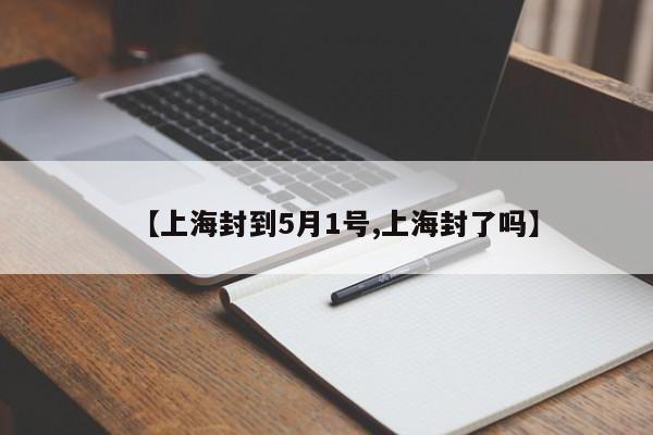 【上海封到5月1号,上海封了吗】