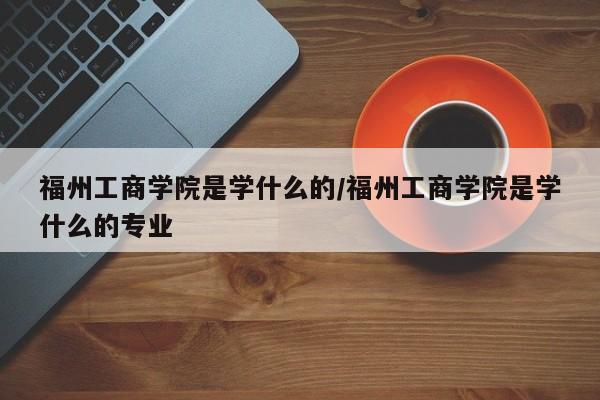 福州工商学院是学什么的/福州工商学院是学什么的专业