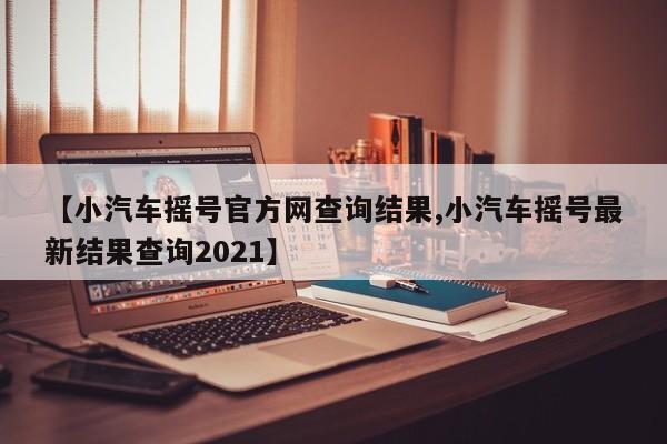 【小汽车摇号官方网查询结果,小汽车摇号最新结果查询2021】 【小汽车摇号官方网查询结果,小汽车摇号最新结果查询2021】