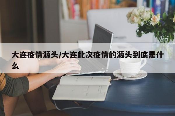 大连疫情源头/大连此次疫情的源头到底是什么