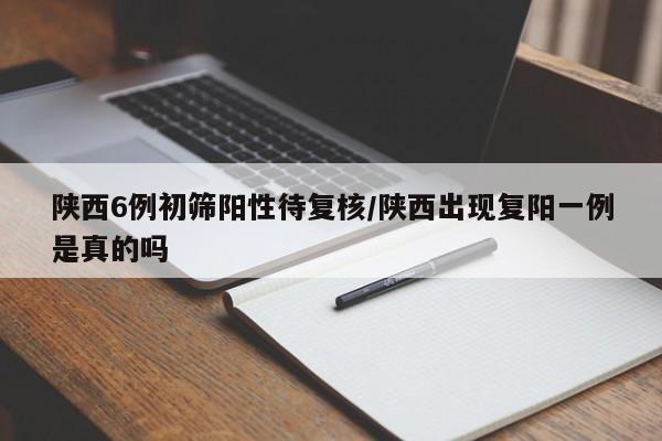陕西6例初筛阳性待复核/陕西出现复阳一例是真的吗