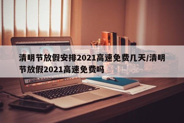 清明节放假安排2021高速免费几天/清明节放假2021高速免费吗