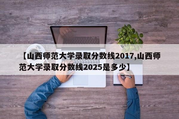 【山西师范大学录取分数线2017,山西师范大学录取分数线2025是多少】 【山西师范大学录取分数线2017,山西师范大学录取分数线2025是多少】