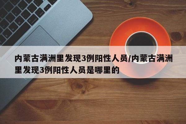 内蒙古满洲里发现3例阳性人员/内蒙古满洲里发现3例阳性人员是哪里的