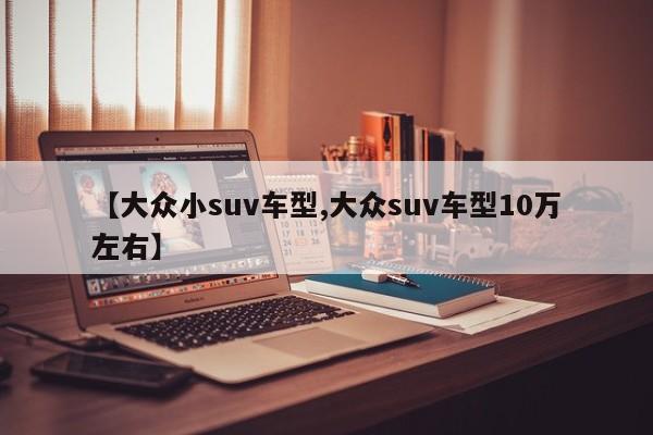 【大众小suv车型,大众suv车型10万左右】 【大众小suv车型,大众suv车型10万左右】
