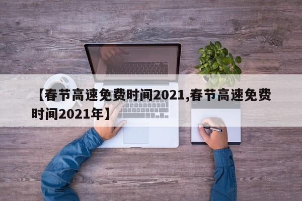 【春节高速免费时间2021,春节高速免费时间2021年】 【春节高速免费时间2021,春节高速免费时间2021年】