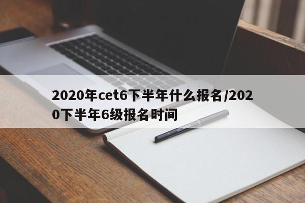 2020年cet6下半年什么报名/2020下半年6级报名时间