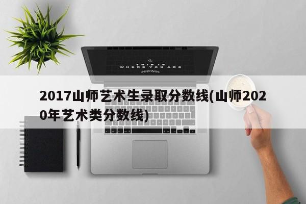2017山师艺术生录取分数线(山师2020年艺术类分数线) 2017山师艺术生录取分数线(山师2020年艺术类分数线)