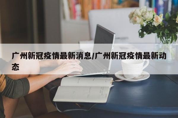 广州新冠疫情最新消息/广州新冠疫情最新动态