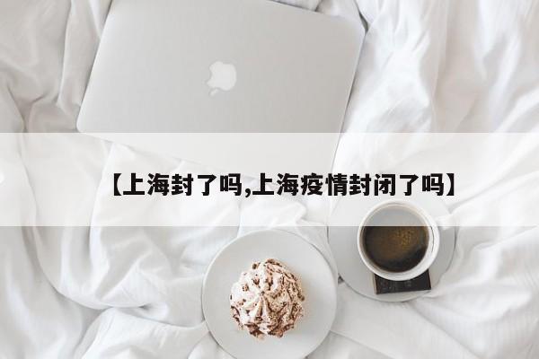 【上海封了吗,上海疫情封闭了吗】 【上海封了吗,上海疫情封闭了吗】